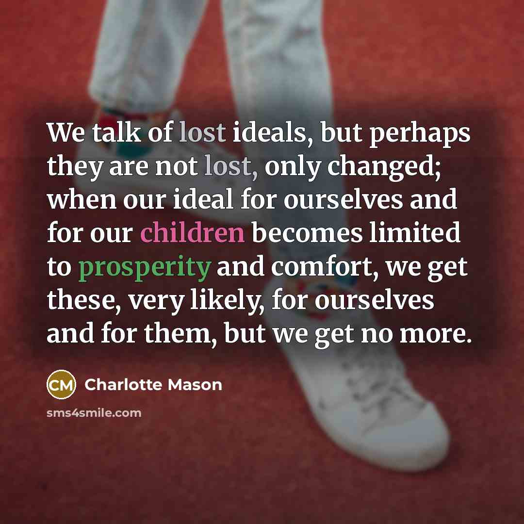 “We talk of lost ideals, but perhaps they are not lost, only changed; when our ideal for ourselves and for our children becomes limited to prosperity and comfort, we get these, very likely, for ourselves and for them, but we get no more.” quote by Charlotte Mason