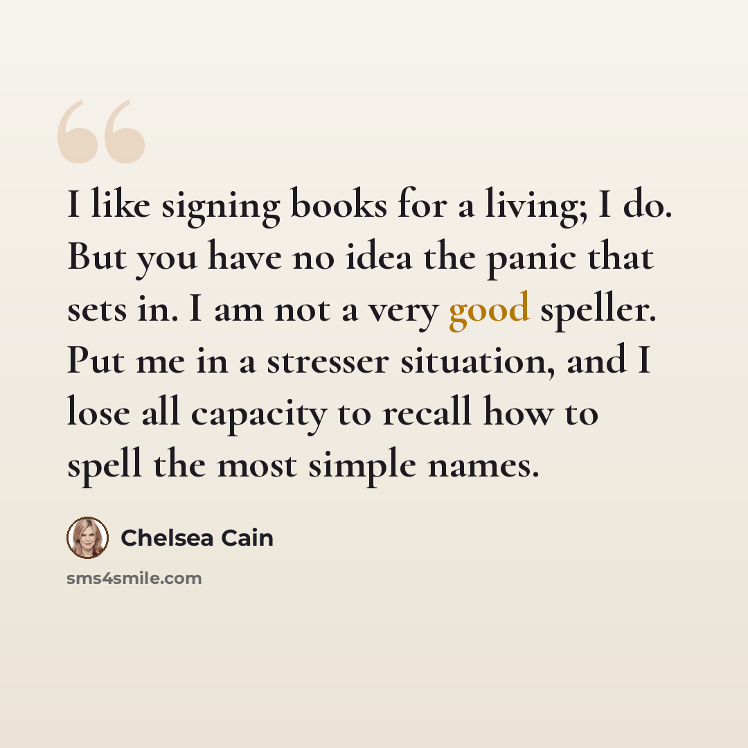 “I like signing books for a living; I do. But you have no idea the panic that sets in. I am not a very good speller. Put me in a stresser situation, and I lose all capacity to recall how to spell the most simple names.” quote by Chelsea Cain
