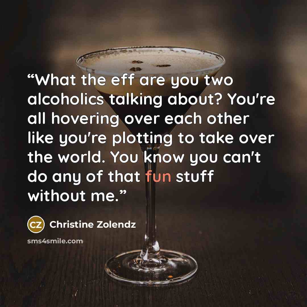 “What the eff are you two alcoholics talking about? You're all hovering over each other like you're plotting to take over the world. You know you can't do any of that fun stuff without me.” quote by Christine Zolendz