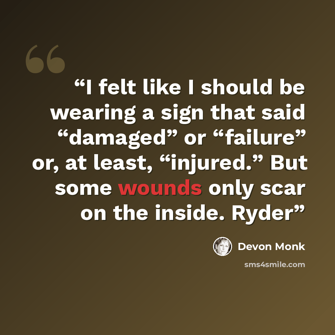“I felt like I should be wearing a sign that said “damaged” or “failure” or, at least, “injured.” But some wounds only scar on the inside. Ryder” quote by Devon Monk