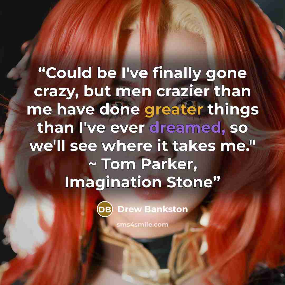 “Could be I've finally gone crazy, but men crazier than me have done greater things than I've ever dreamed, so we'll see where it takes me." ~ Tom Parker, Imagination Stone” quote by Drew Bankston
