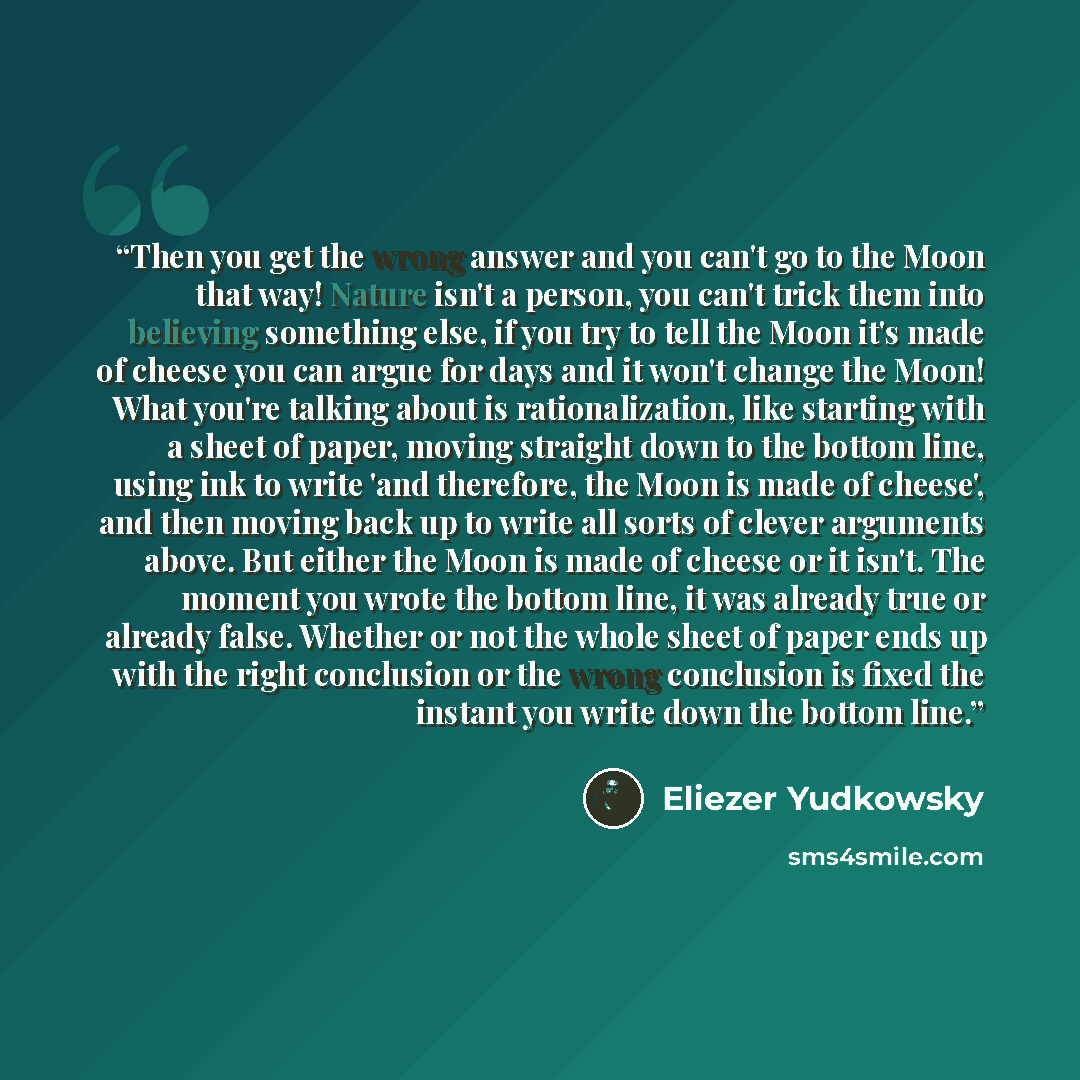 “Then you get the wrong answer and you can't go to the Moon that way! Nature isn't a person, you can't trick them into believing something else, if you try to tell the Moon it's made of cheese you can argue for days and it won't change the Moon! What you're talking about is rationalization, like…” quote by Eliezer Yudkowsky