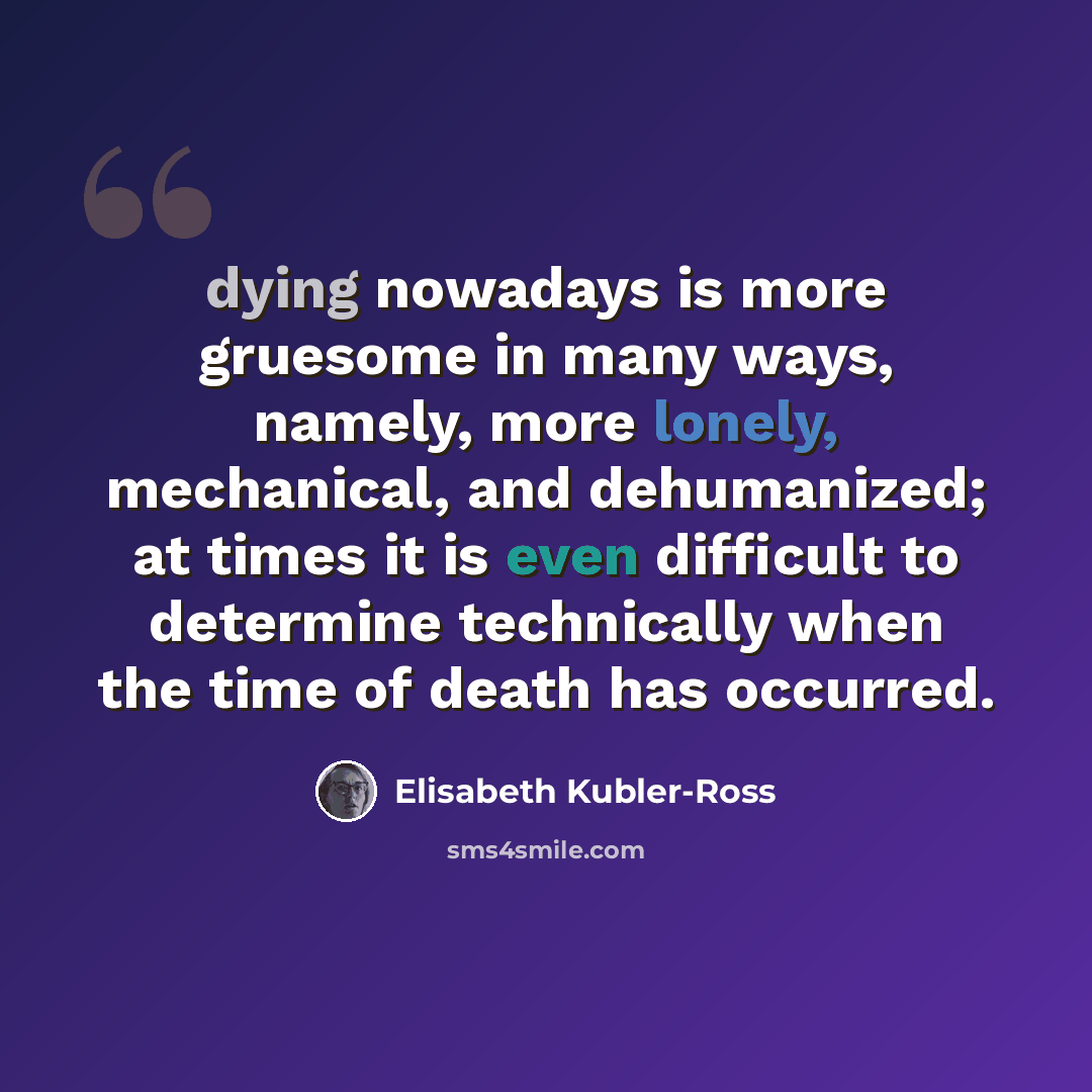 “dying nowadays is more gruesome in many ways, namely, more lonely, mechanical, and dehumanized; at times it is even difficult to determine technically when the time of death has occurred.” quote by Elisabeth Kubler-Ross