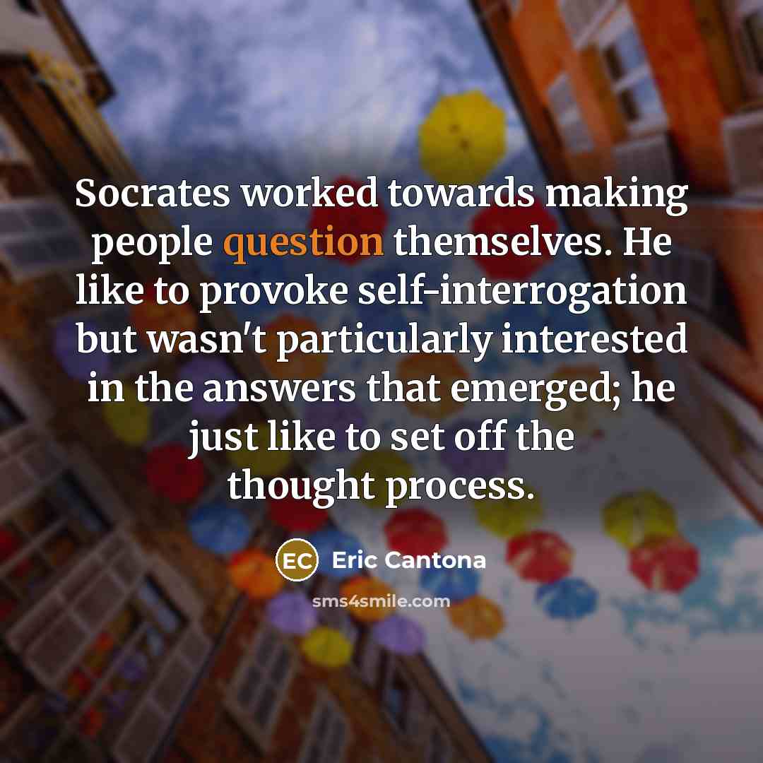 “Socrates worked towards making people question themselves. He like to provoke self-interrogation but wasn't particularly interested in the answers that emerged; he just like to set off the thought process.” quote by Eric Cantona