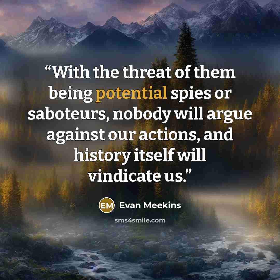 “With the threat of them being potential spies or saboteurs, nobody will argue against our actions, and history itself will vindicate us.” quote by Evan Meekins