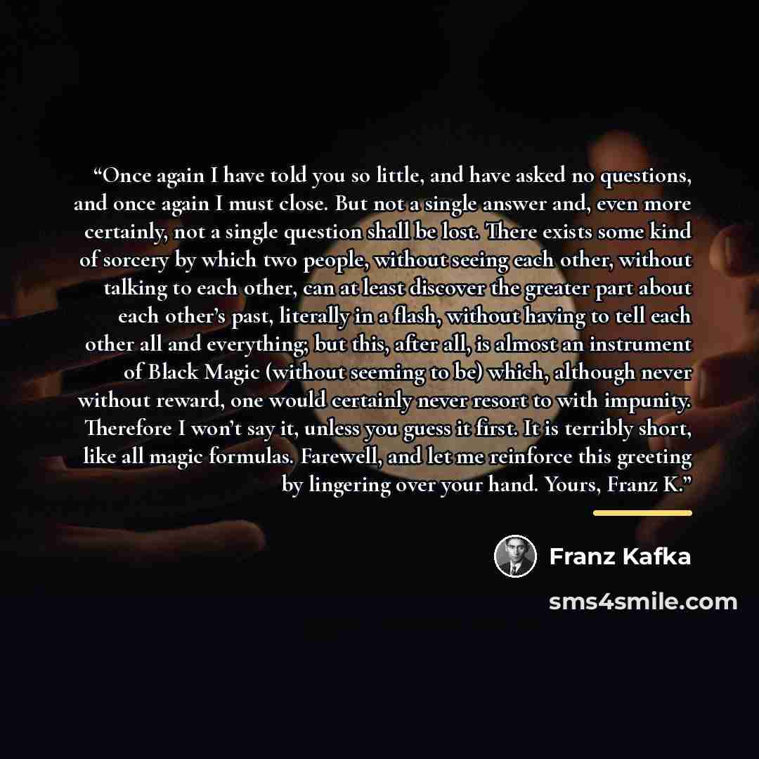 “Once again I have told you so little, and have asked no questions, and once again I must close. But not a single answer and, even more certainly, not a single question shall be lost. There exists some kind of sorcery by which two people, without seeing each other, without talking to each other…” quote by Franz Kafka