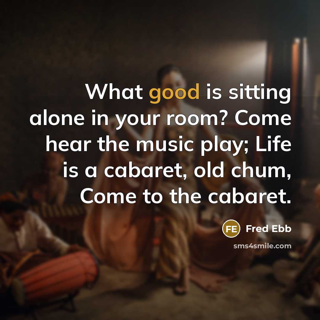 “What good is sitting alone in your room? Come hear the music play; Life is a cabaret, old chum, Come to the cabaret.” quote by Fred Ebb