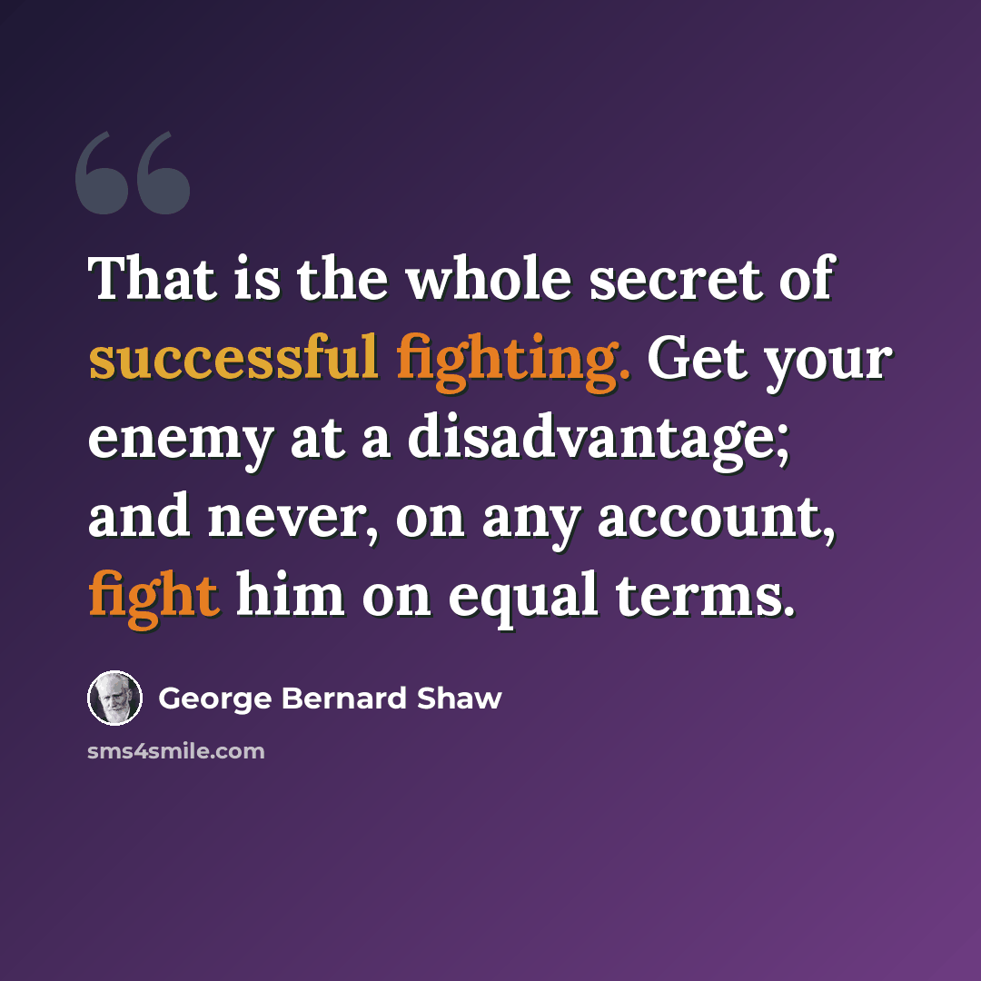 “That is the whole secret of successful fighting. Get your enemy at a disadvantage; and never, on any account, fight him on equal terms.” quote by George Bernard Shaw