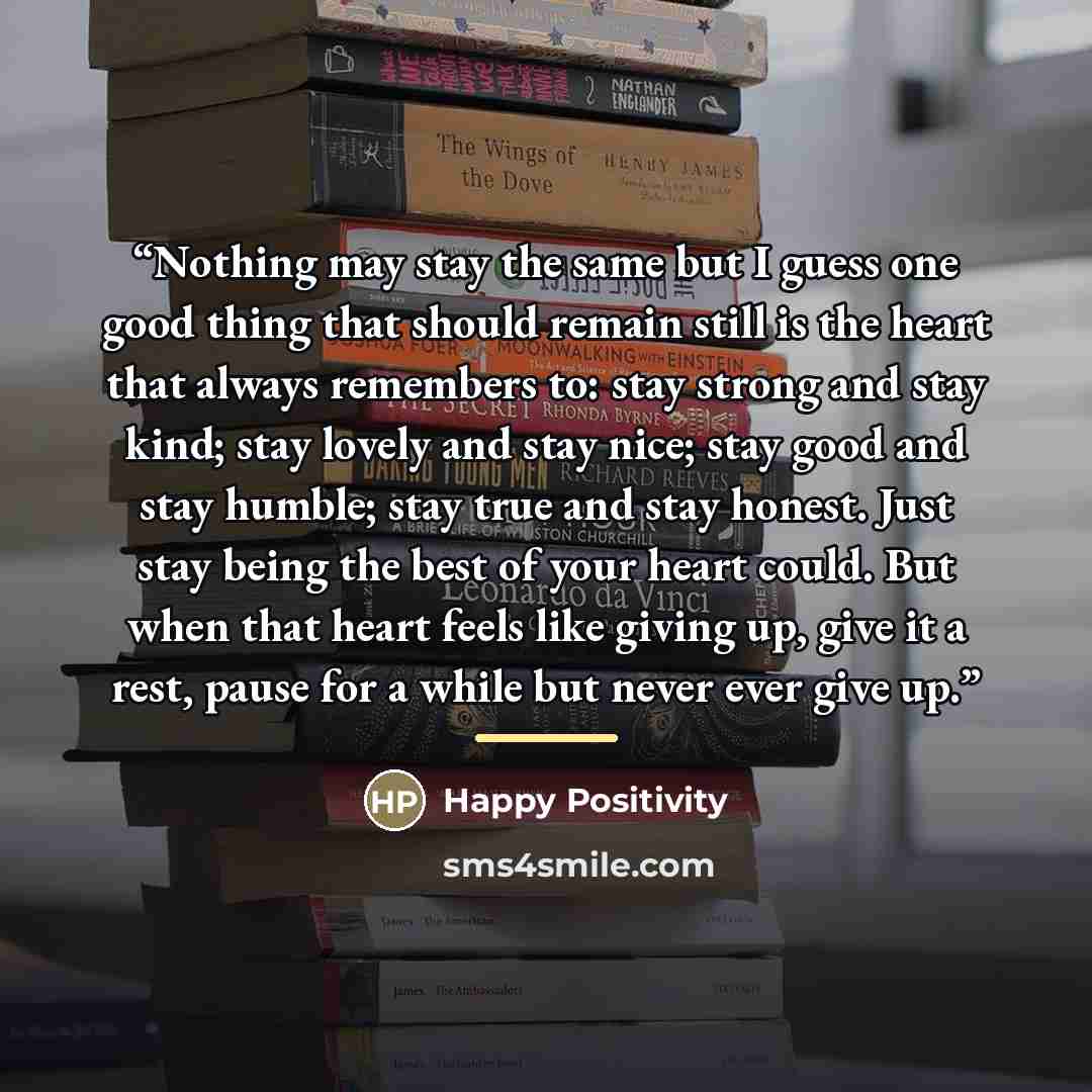 “Nothing may stay the same but I guess one good thing that should remain still is the heart that always remembers to: stay strong and stay kind; stay lovely and stay nice; stay good and stay humble; stay true and stay honest. Just stay being the best of your heart could. But when that heart feels…” quote by Happy Positivity