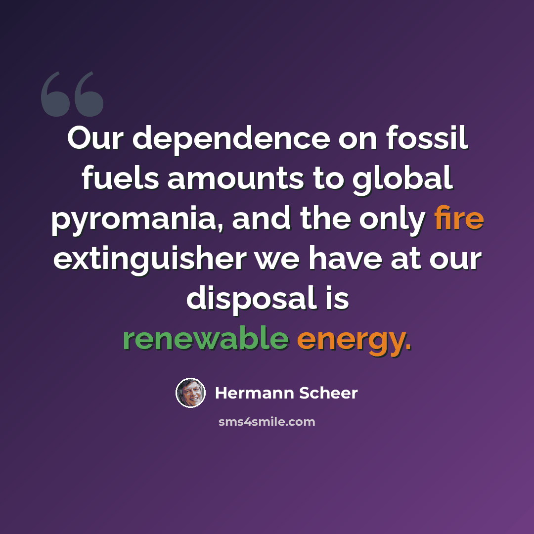 “Our dependence on fossil fuels amounts to global pyromania, and the only fire extinguisher we have at our disposal is renewable energy.” quote by Hermann Scheer