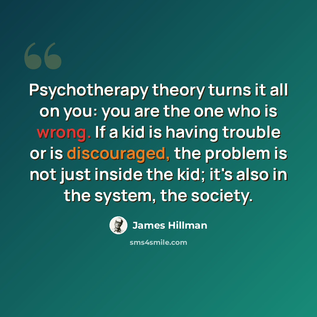 “Psychotherapy theory turns it all on you: you are the one who is wrong. If a kid is having trouble or is discouraged, the problem is not just inside the kid; it's also in the system, the society.” quote by James Hillman