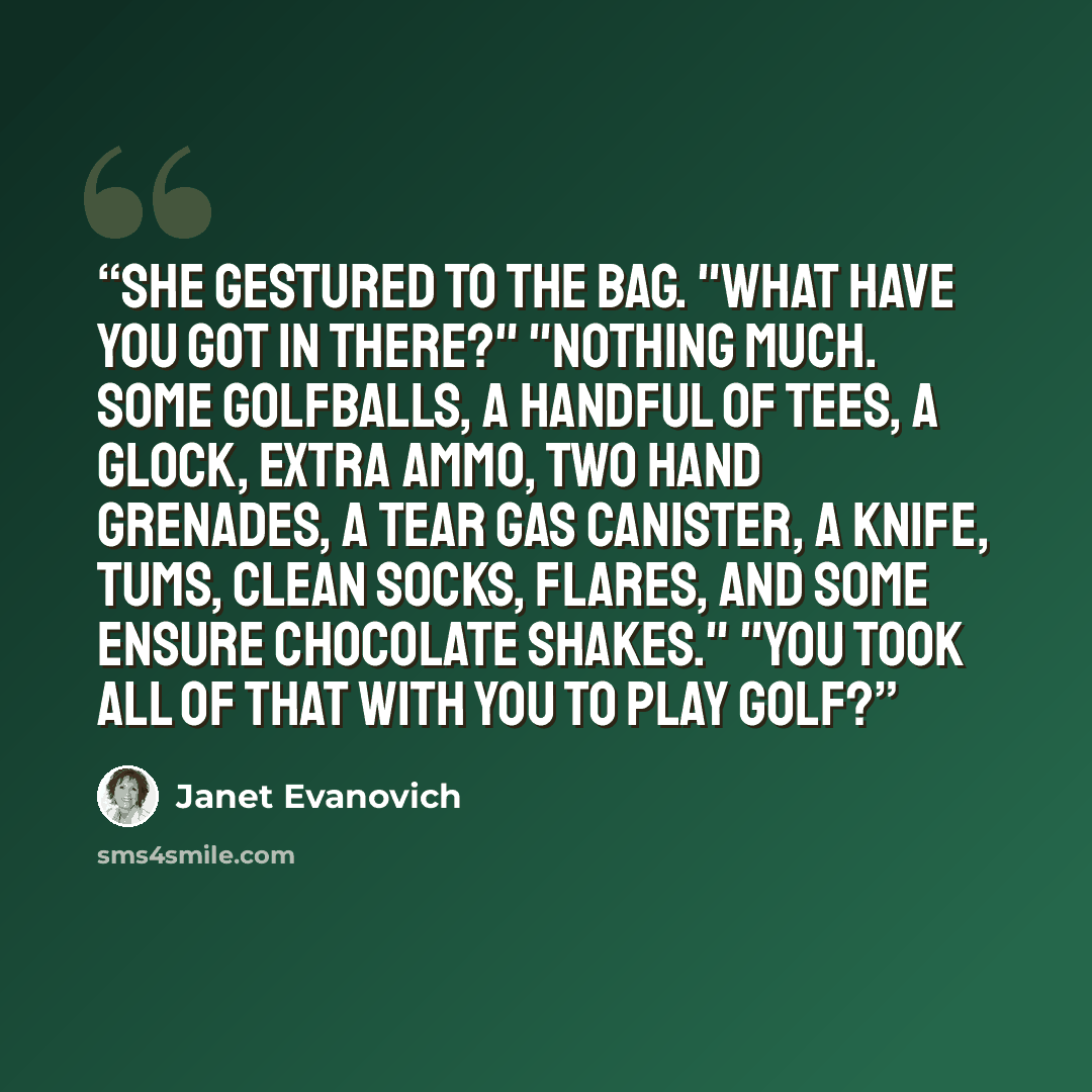 “She gestured to the bag. "What have you got in there?" "Nothing much. Some golfballs, a handful of tees, a Glock, extra ammo, two hand grenades, a tear gas canister, a knife, Tums, clean socks, flares, and some Ensure chocolate shakes." "You took all of that with you to play golf?” quote by Janet Evanovich