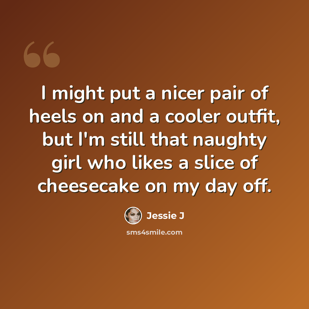 “I might put a nicer pair of heels on and a cooler outfit, but I'm still that naughty girl who likes a slice of cheesecake on my day off.” quote by Jessie J