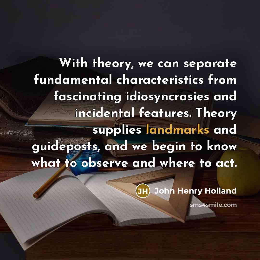 “With theory, we can separate fundamental characteristics from fascinating idiosyncrasies and incidental features. Theory supplies landmarks and guideposts, and we begin to know what to observe and where to act.” quote by John Henry Holland