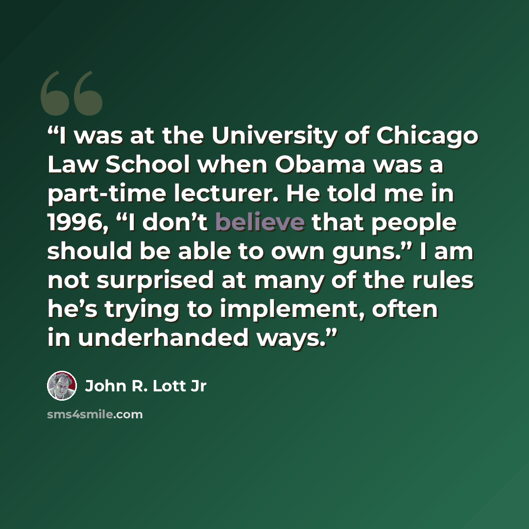 “I was at the University of Chicago Law School when Obama was a part-time lecturer. He told me in 1996, “I don’t believe that people should be able to own guns.” I am not surprised at many of the rules he’s trying to implement, often in underhanded ways.” quote by John R. Lott Jr