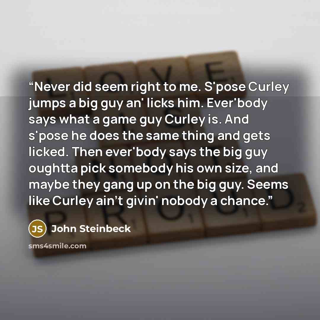 “Never did seem right to me. S'pose Curley jumps a big guy an' licks him. Ever'body says what a game guy Curley is. And s'pose he does the same thing and gets licked. Then ever'body says the big guy oughtta pick somebody his own size, and maybe they gang up on the big guy. Seems like Curley ain't…” quote by John Steinbeck