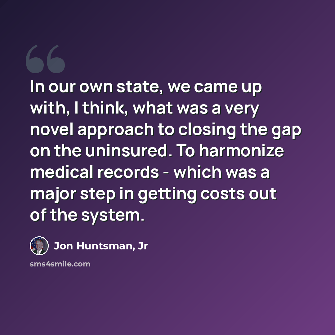“In our own state, we came up with, I think, what was a very novel approach to closing the gap on the uninsured. To harmonize medical records - which was a major step in getting costs out of the system.” quote by Jon Huntsman, Jr