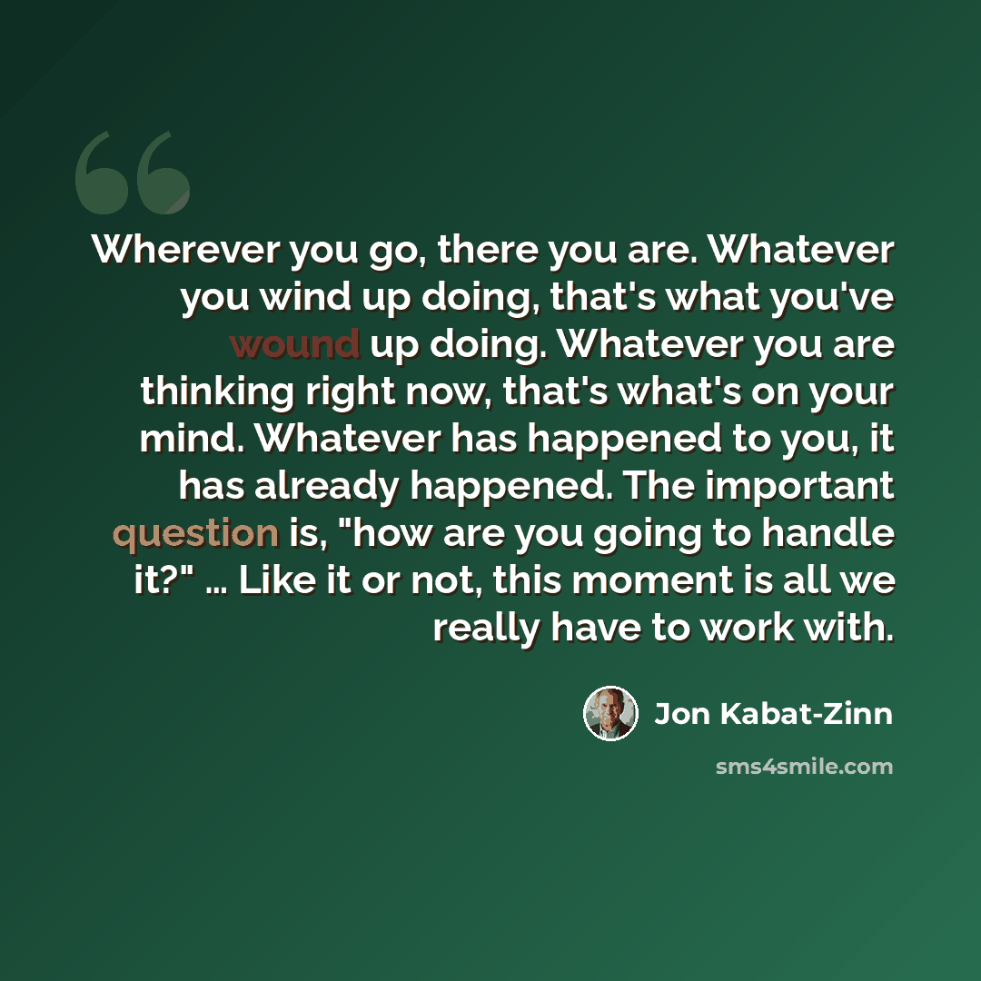 “Wherever you go, there you are. Whatever you wind up doing, that's what you've wound up doing. Whatever you are thinking right now, that's what's on your mind. Whatever has happened to you, it has already happened. The important question is, "how are you going to handle it?" … Like it or not, this…” quote by Jon Kabat-Zinn