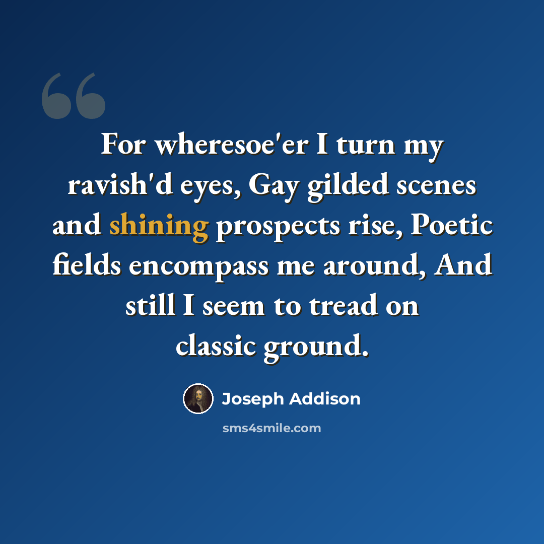 “For wheresoe'er I turn my ravish'd eyes, Gay gilded scenes and shining prospects rise, Poetic fields encompass me around, And still I seem to tread on classic ground.” quote by Joseph Addison