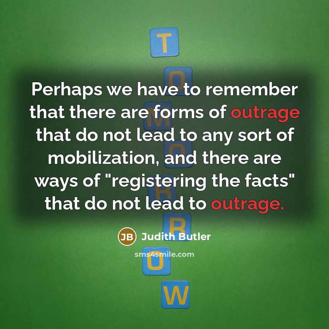 “Perhaps we have to remember that there are forms of outrage that do not lead to any sort of mobilization, and there are ways of "registering the facts" that do not lead to outrage.” quote by Judith Butler