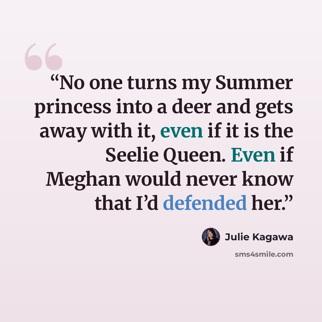 “No one turns my Summer princess into a deer and gets away with it, even if it is the Seelie Queen. Even if Meghan would never know that I’d defended her.” quote by Julie Kagawa