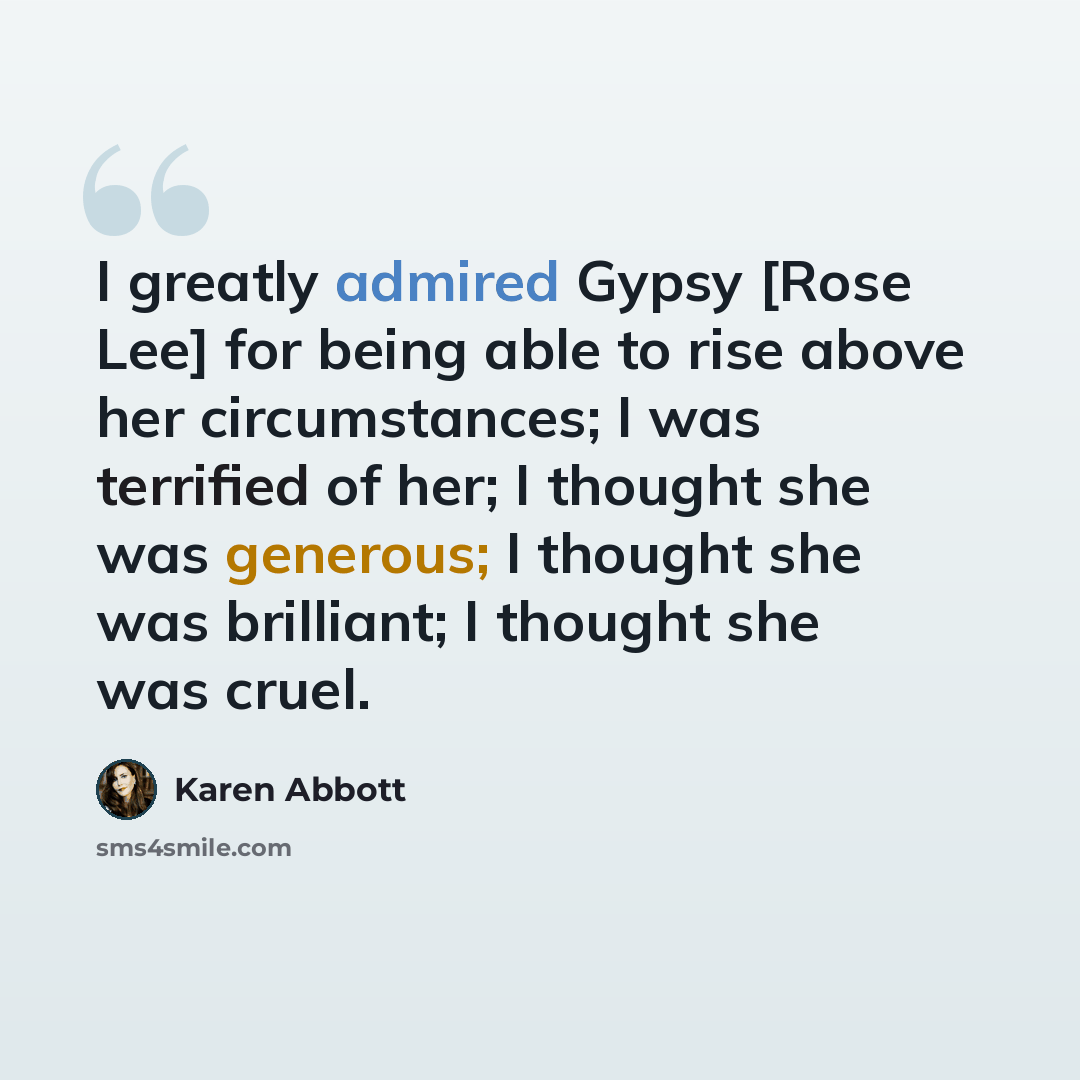 “I greatly admired Gypsy [Rose Lee] for being able to rise above her circumstances; I was terrified of her; I thought she was generous; I thought she was brilliant; I thought she was cruel.” quote by Karen Abbott