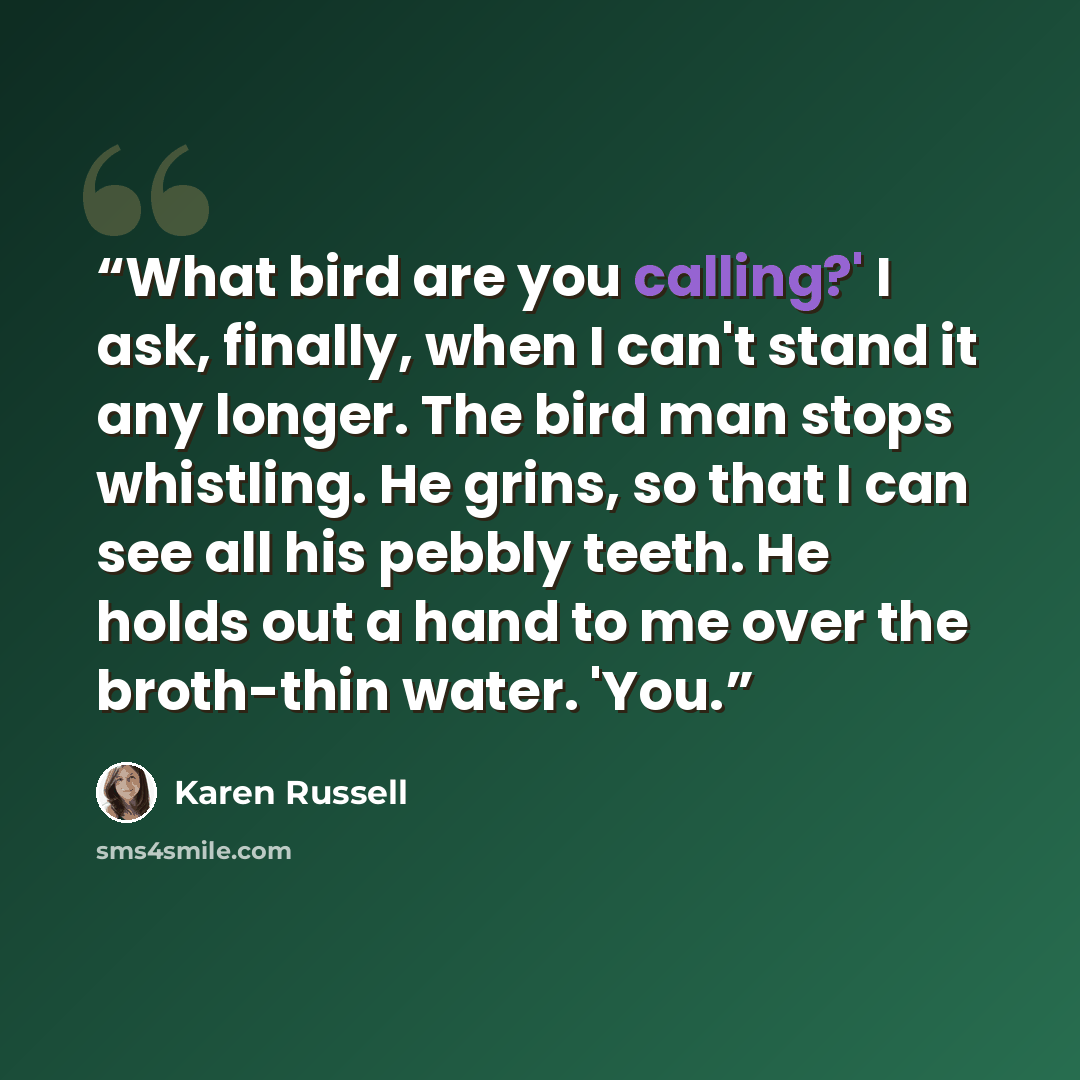 “What bird are you calling?' I ask, finally, when I can't stand it any longer. The bird man stops whistling. He grins, so that I can see all his pebbly teeth. He holds out a hand to me over the broth-thin water. 'You.” quote by Karen Russell