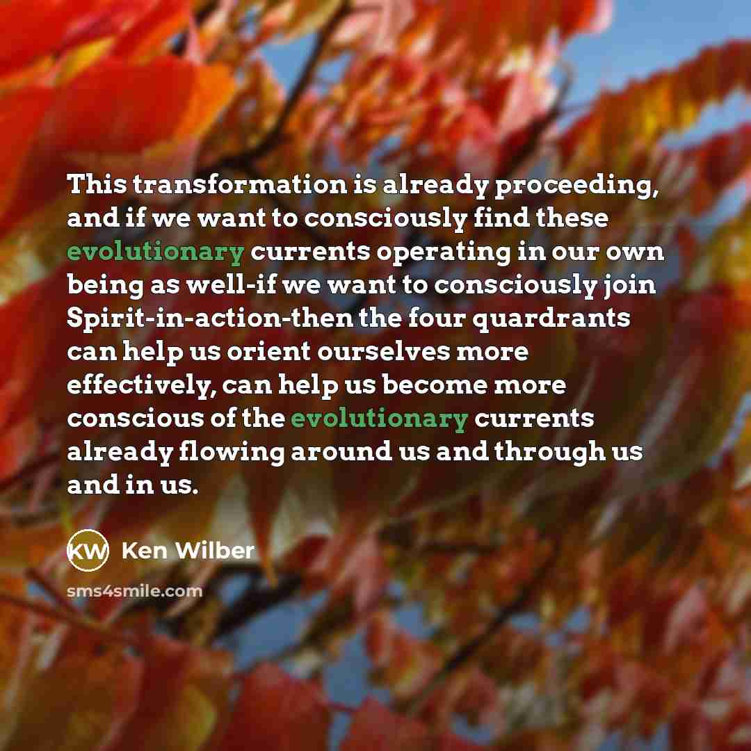 “This transformation is already proceeding, and if we want to consciously find these evolutionary currents operating in our own being as well-if we want to consciously join Spirit-in-action-then the four quardrants can help us orient ourselves more effectively, can help us become more conscious of…” quote by Ken Wilber