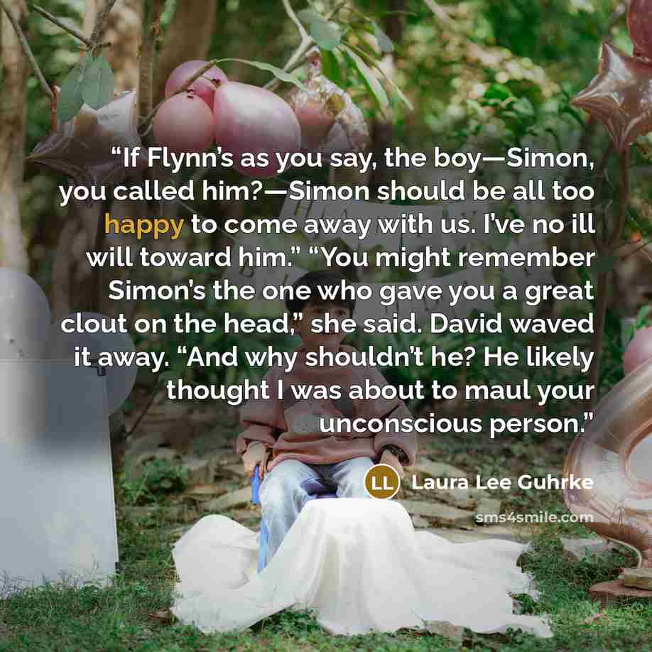 “If Flynn’s as you say, the boy—Simon, you called him?—Simon should be all too happy to come away with us. I’ve no ill will toward him.” “You might remember Simon’s the one who gave you a great clout on the head,” she said. David waved it away. “And why shouldn’t he? He likely thought I was about…” quote by Laura Lee Guhrke