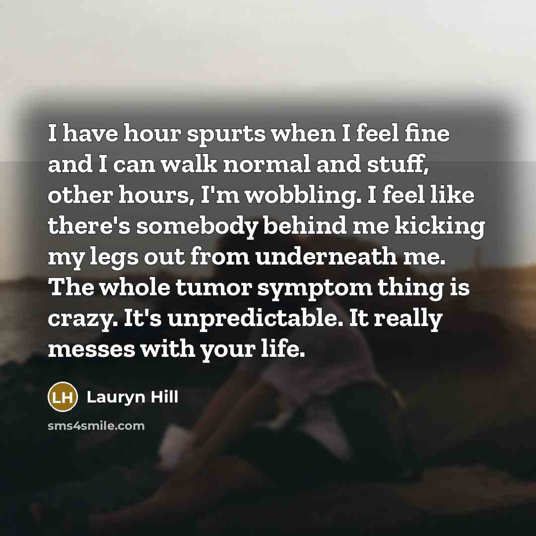 “I have hour spurts when I feel fine and I can walk normal and stuff, other hours, I'm wobbling. I feel like there's somebody behind me kicking my legs out from underneath me. The whole tumor symptom thing is crazy. It's unpredictable. It really messes with your life.” quote by Lauryn Hill
