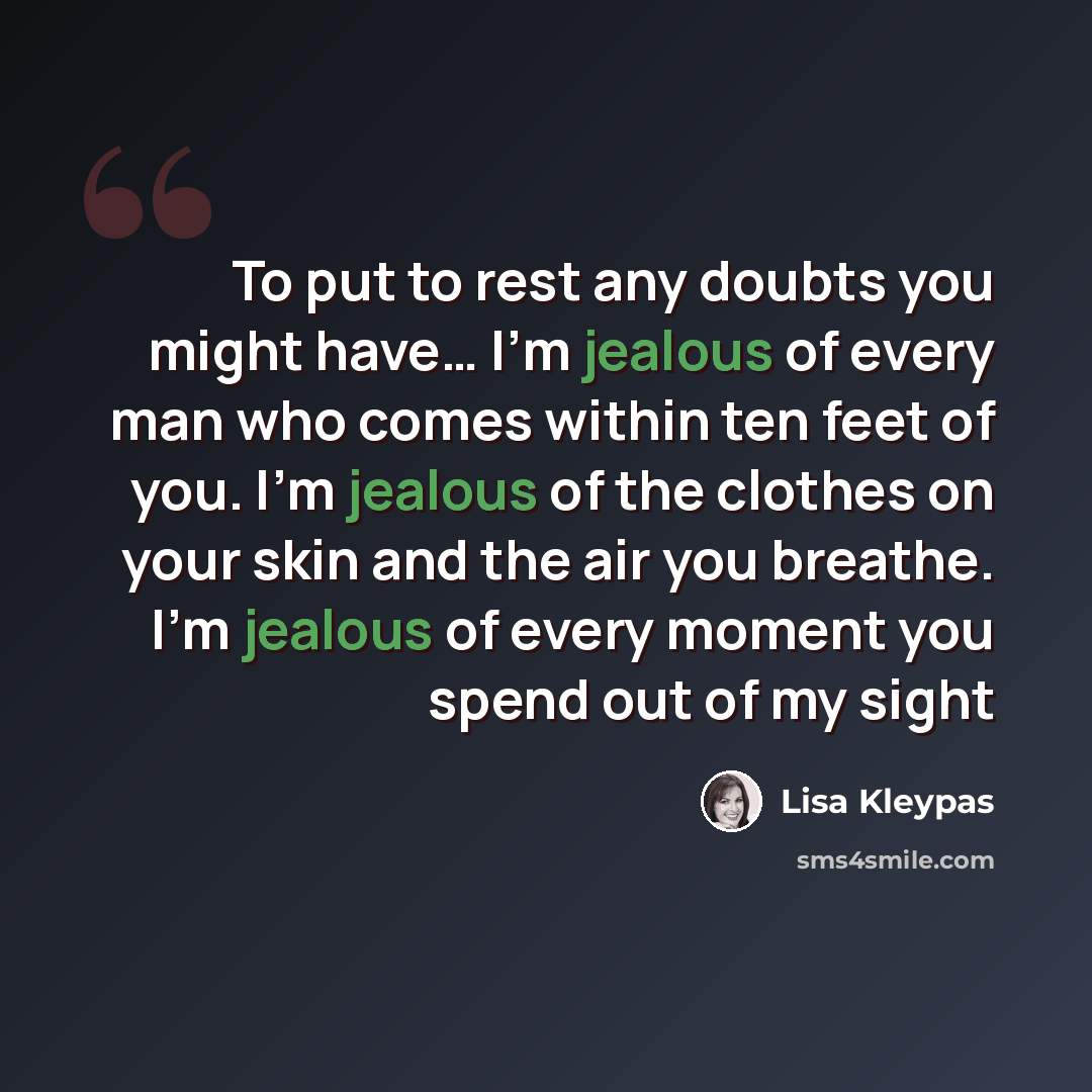 “To put to rest any doubts you might have… I’m jealous of every man who comes within ten feet of you. I’m jealous of the clothes on your skin and the air you breathe. I’m jealous of every moment you spend out of my sight” quote by Lisa Kleypas