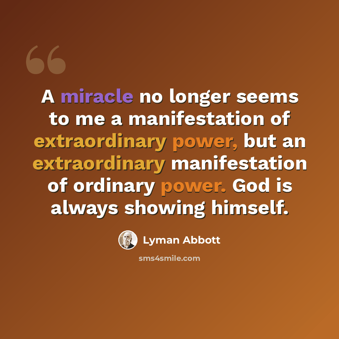 “A miracle no longer seems to me a manifestation of extraordinary power, but an extraordinary manifestation of ordinary power. God is always showing himself.” quote by Lyman Abbott