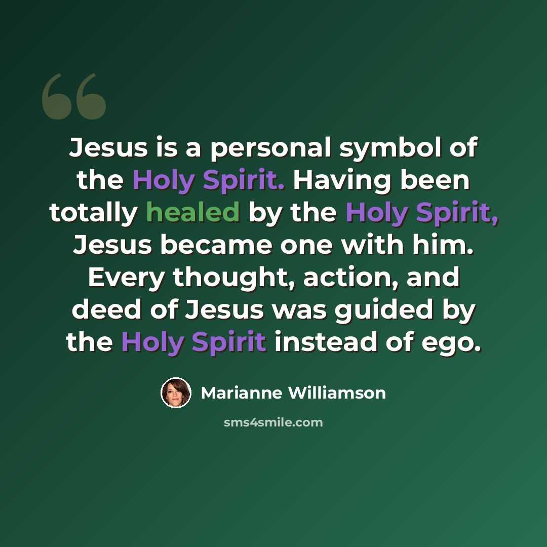 “Jesus is a personal symbol of the Holy Spirit. Having been totally healed by the Holy Spirit, Jesus became one with him. Every thought, action, and deed of Jesus was guided by the Holy Spirit instead of ego.” quote by Marianne Williamson