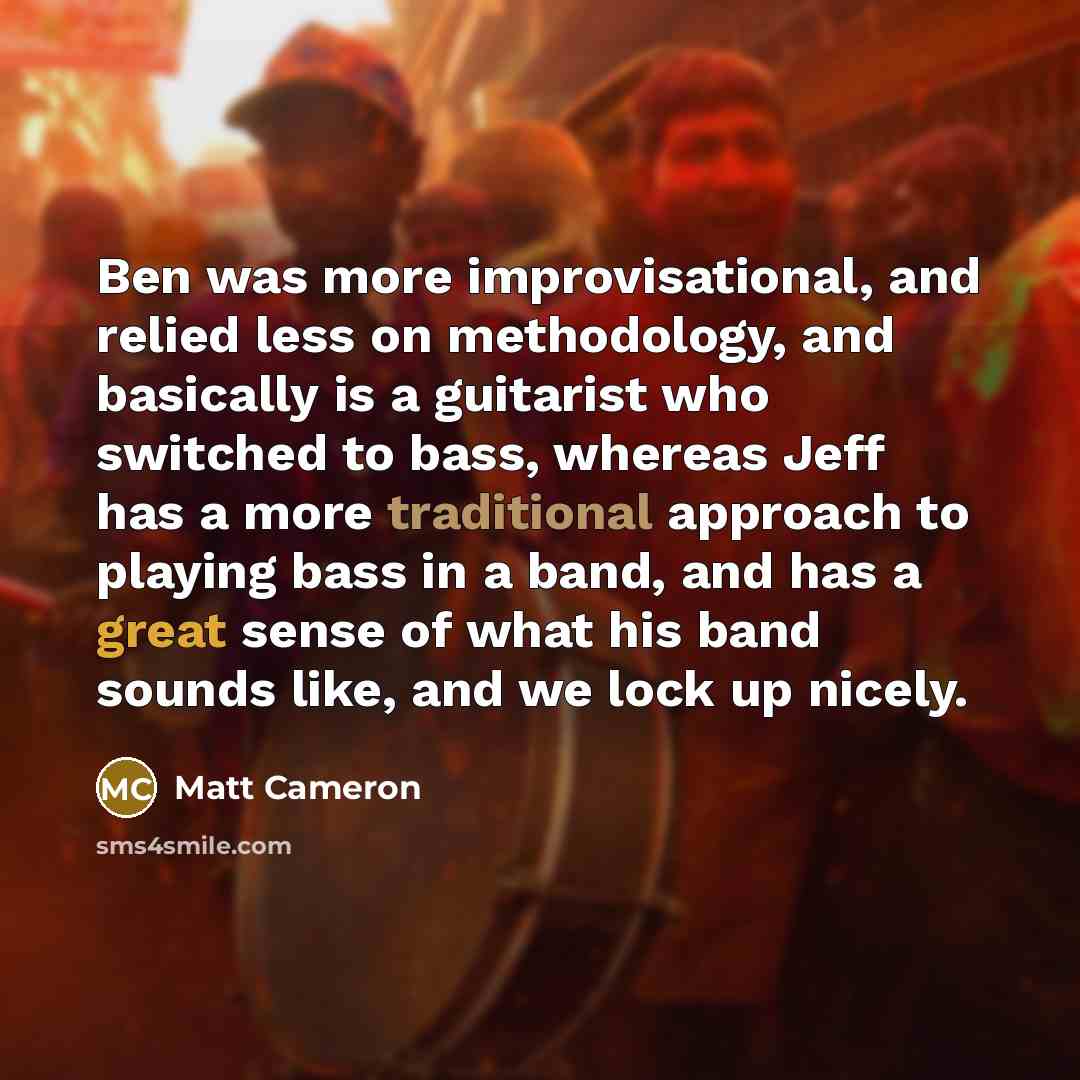 “Ben was more improvisational, and relied less on methodology, and basically is a guitarist who switched to bass, whereas Jeff has a more traditional approach to playing bass in a band, and has a great sense of what his band sounds like, and we lock up nicely.” quote by Matt Cameron