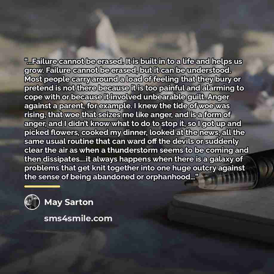 “...Failure cannot be erased. It is built in to a life and helps us grow. Failure cannot be erased, but it can be understood. Most people carry around a load of feeling that they bury or pretend is not there because it is too painful and alarming to cope with or because it involved unbearable…” quote by May Sarton