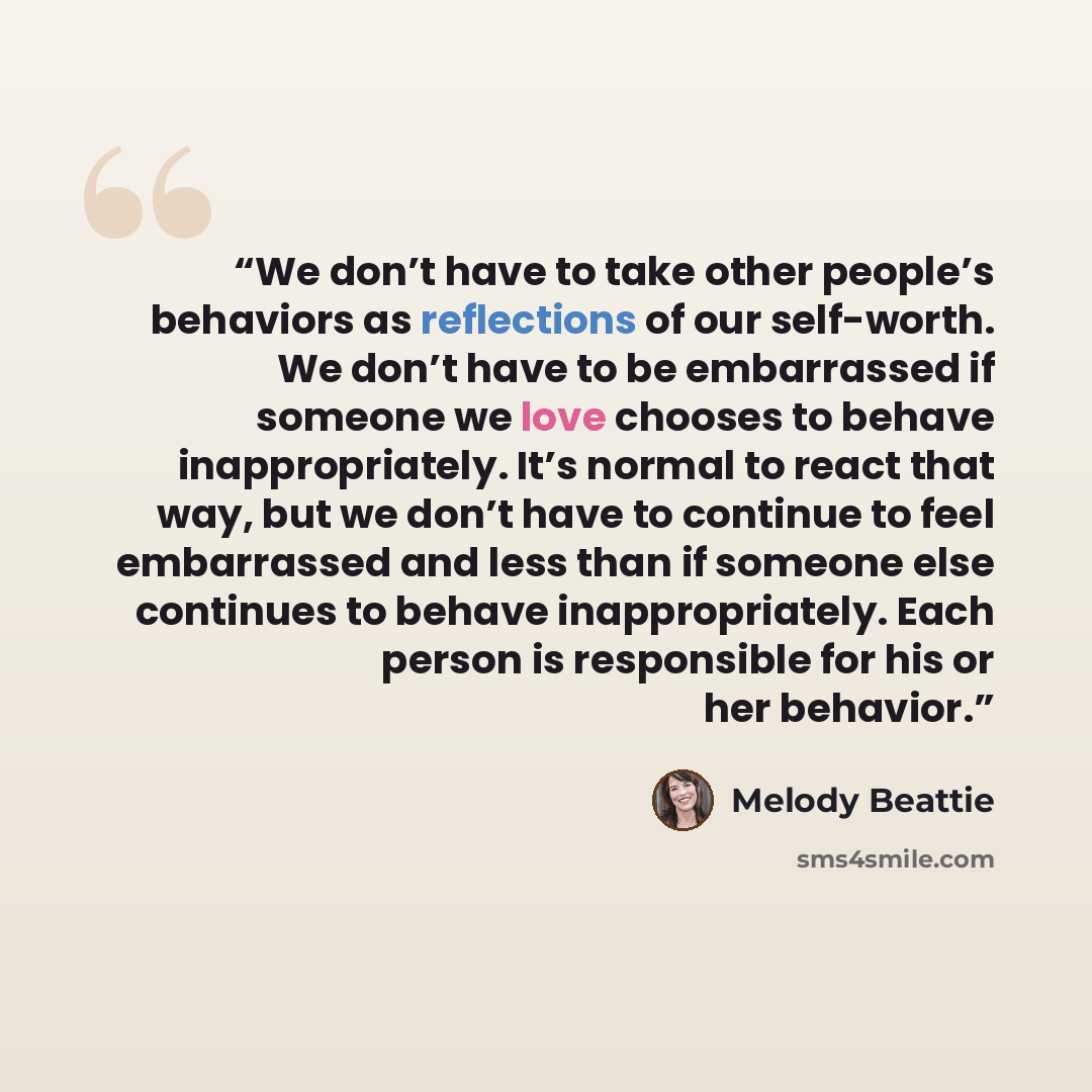 “We don’t have to take other people’s behaviors as reflections of our self-worth. We don’t have to be embarrassed if someone we love chooses to behave inappropriately. It’s normal to react that way, but we don’t have to continue to feel embarrassed and less than if someone else continues to behave…” quote by Melody Beattie
