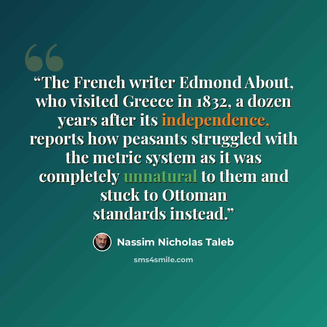 “The French writer Edmond About, who visited Greece in 1832, a dozen years after its independence, reports how peasants struggled with the metric system as it was completely unnatural to them and stuck to Ottoman standards instead.” quote by Nassim Nicholas Taleb