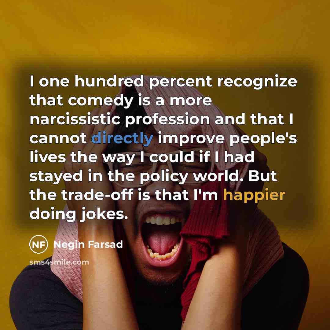 “I one hundred percent recognize that comedy is a more narcissistic profession and that I cannot directly improve people's lives the way I could if I had stayed in the policy world. But the trade-off is that I'm happier doing jokes.” quote by Negin Farsad
