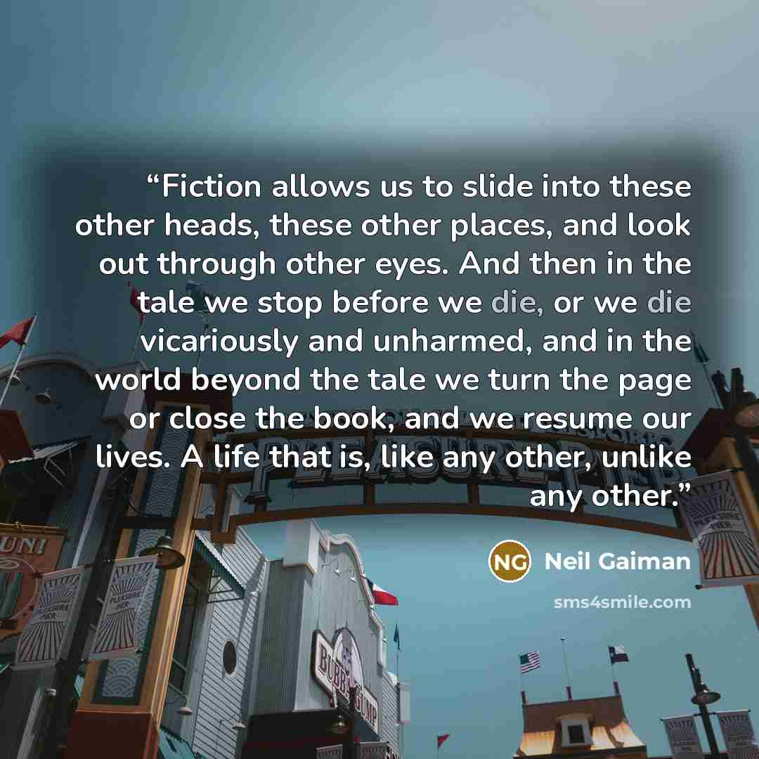 “Fiction allows us to slide into these other heads, these other places, and look out through other eyes. And then in the tale we stop before we die, or we die vicariously and unharmed, and in the world beyond the tale we turn the page or close the book, and we resume our lives. A life that is, like…” quote by Neil Gaiman