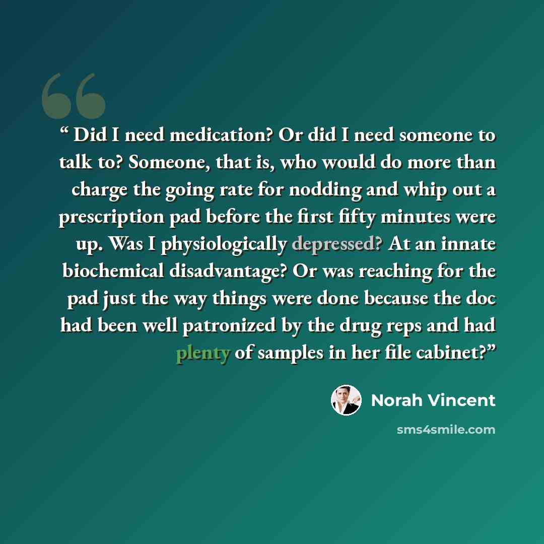 “Did I need medication? Or did I need someone to talk to? Someone, that is, who would do more than charge the going rate for nodding and whip out a prescription pad before the first fifty minutes were up. Was I physiologically depressed? At an innate biochemical disadvantage? Or was reaching for…” quote by Norah Vincent