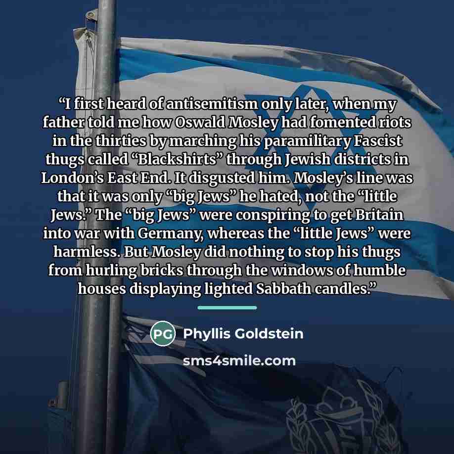 “I first heard of antisemitism only later, when my father told me how Oswald Mosley had fomented riots in the thirties by marching his paramilitary Fascist thugs called “Blackshirts” through Jewish districts in London’s East End. It disgusted him. Mosley’s line was that it was only “big Jews” he…” quote by Phyllis Goldstein