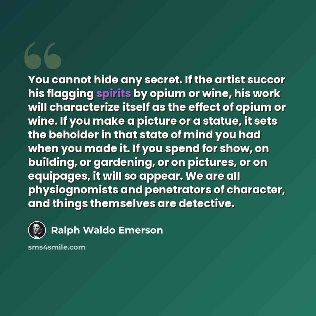 “You cannot hide any secret. If the artist succor his flagging spirits by opium or wine, his work will characterize itself as the effect of opium or wine. If you make a picture or a statue, it sets the beholder in that state of mind you had when you made it. If you spend for show, on building, or…” quote by Ralph Waldo Emerson