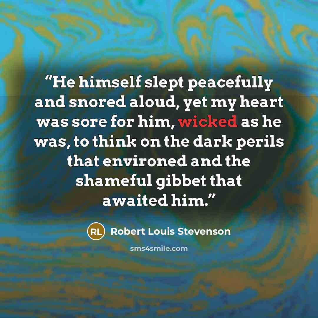“He himself slept peacefully and snored aloud, yet my heart was sore for him, wicked as he was, to think on the dark perils that environed and the shameful gibbet that awaited him.” quote by Robert Louis Stevenson