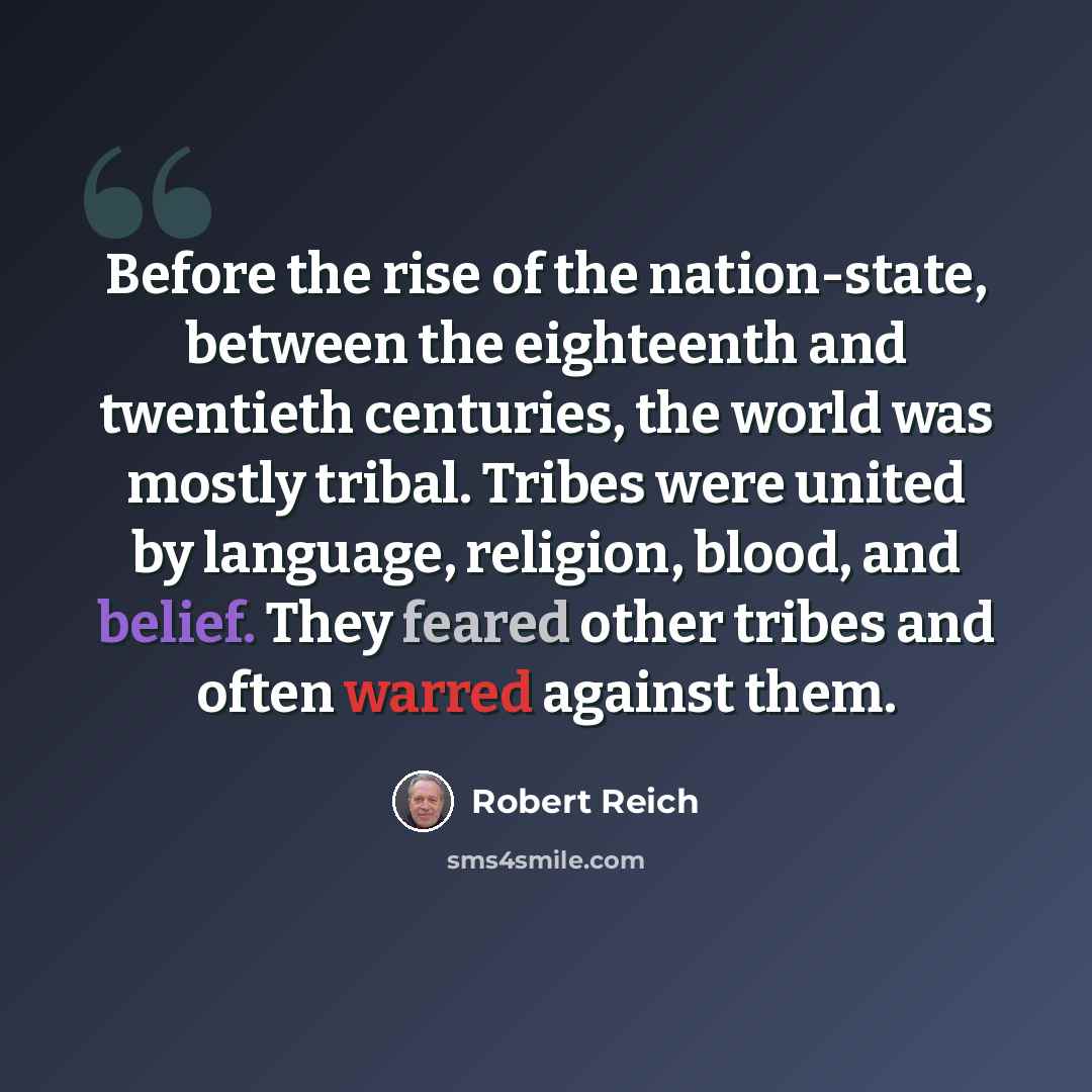 “Before the rise of the nation-state, between the eighteenth and twentieth centuries, the world was mostly tribal. Tribes were united by language, religion, blood, and belief. They feared other tribes and often warred against them.” quote by Robert Reich