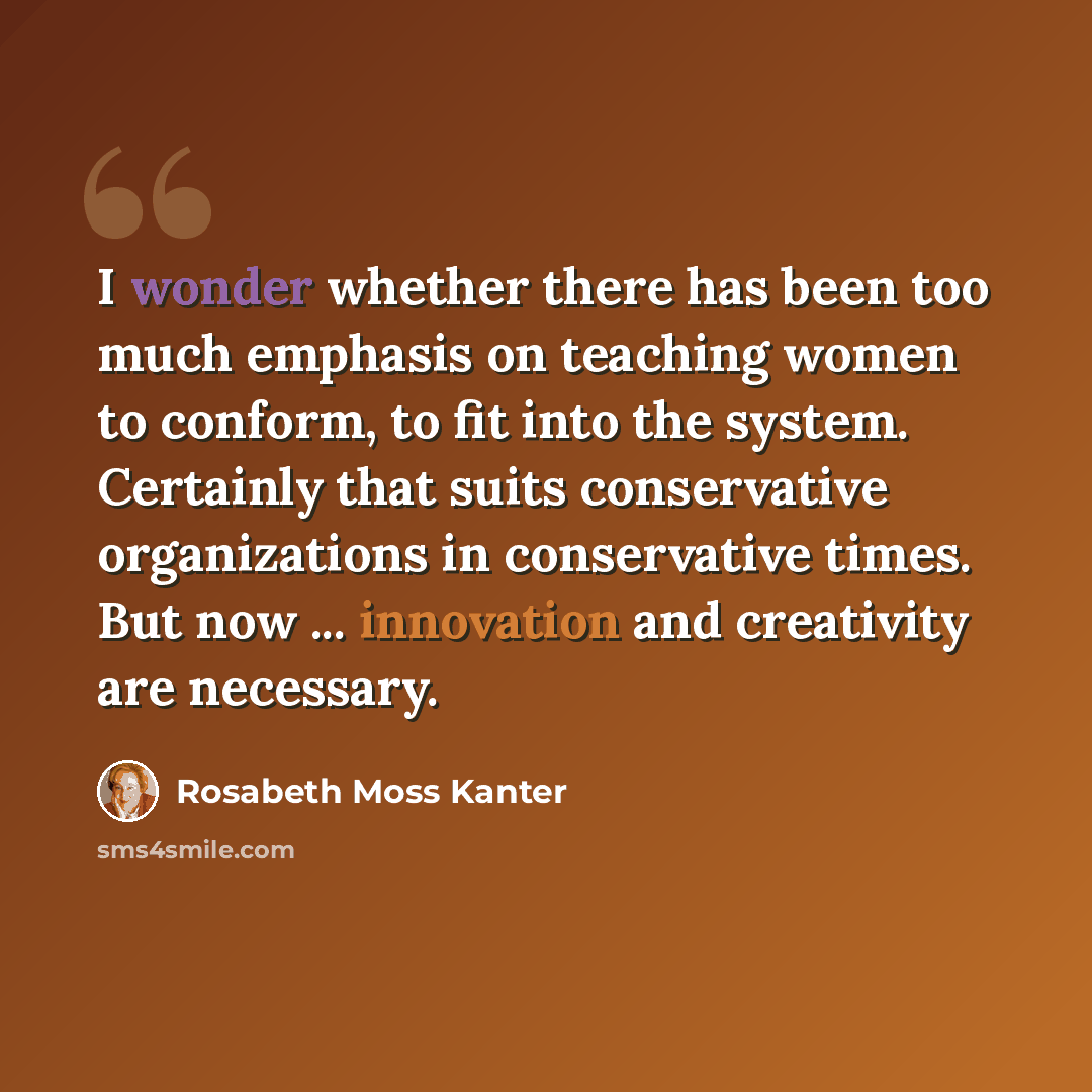 “I wonder whether there has been too much emphasis on teaching women to conform, to fit into the system. Certainly that suits conservative organizations in conservative times. But now ... innovation and creativity are necessary.” quote by Rosabeth Moss Kanter