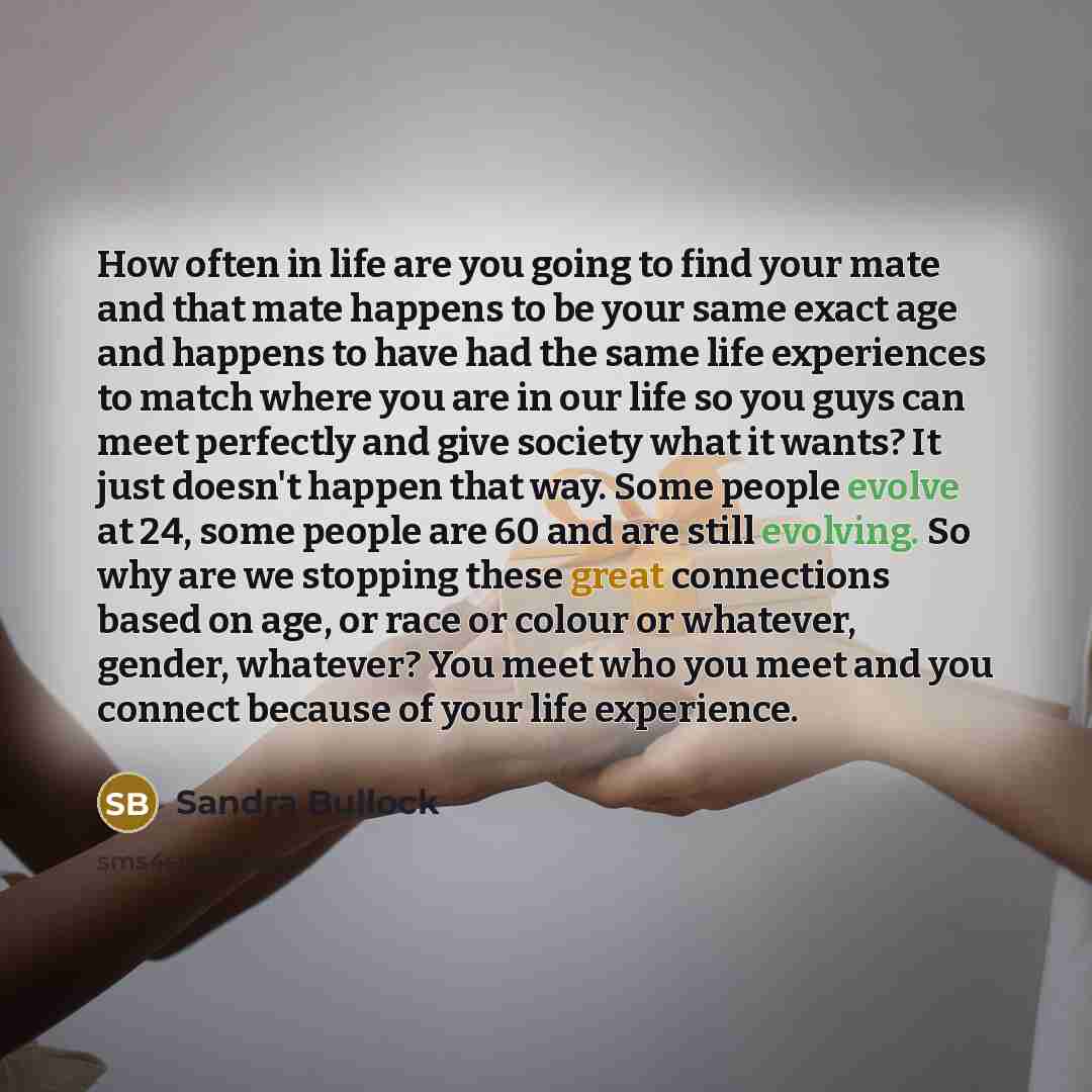 “How often in life are you going to find your mate and that mate happens to be your same exact age and happens to have had the same life experiences to match where you are in our life so you guys can meet perfectly and give society what it wants? It just doesn't happen that way. Some people evolve…” quote by Sandra Bullock