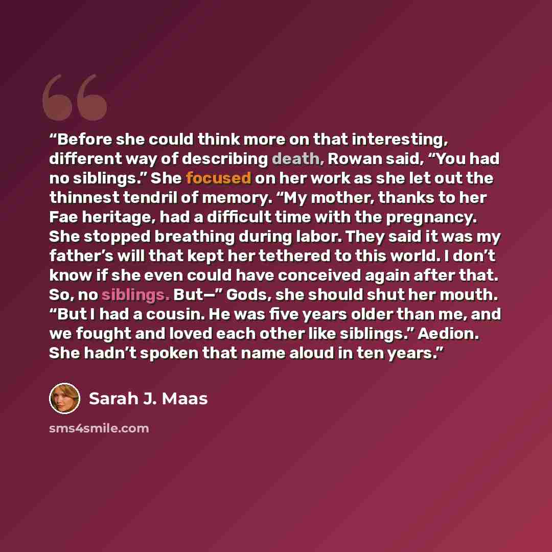 “Before she could think more on that interesting, different way of describing death, Rowan said, “You had no siblings.” She focused on her work as she let out the thinnest tendril of memory. “My mother, thanks to her Fae heritage, had a difficult time with the pregnancy. She stopped breathing…” quote by Sarah J. Maas