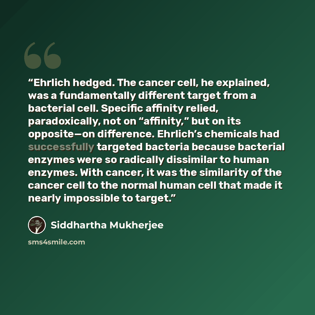 “Ehrlich hedged. The cancer cell, he explained, was a fundamentally different target from a bacterial cell. Specific affinity relied, paradoxically, not on “affinity,” but on its opposite—on difference. Ehrlich’s chemicals had successfully targeted bacteria because bacterial enzymes were so…” quote by Siddhartha Mukherjee