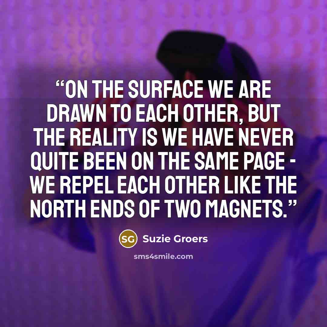 “On the surface we are drawn to each other, but the reality is we have never quite been on the same page - we repel each other like the north ends of two magnets.” quote by Suzie Groers