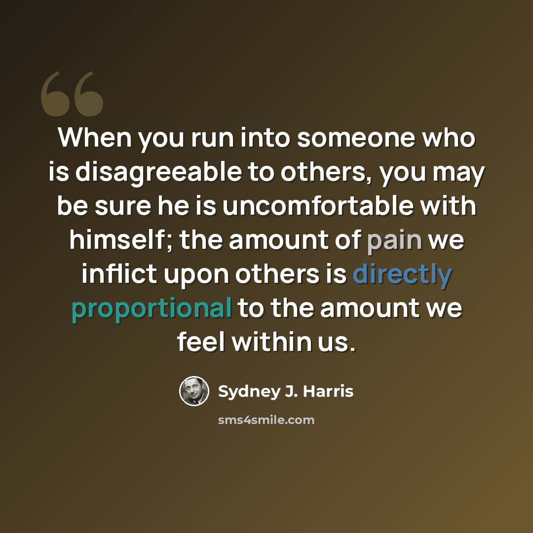 “When you run into someone who is disagreeable to others, you may be sure he is uncomfortable with himself; the amount of pain we inflict upon others is directly proportional to the amount we feel within us.” quote by Sydney J. Harris